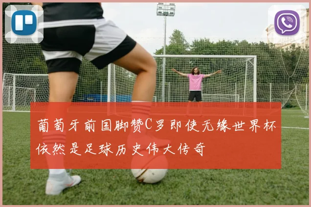 葡萄牙前国脚赞C罗即使无缘世界杯依然是足球历史伟大传奇