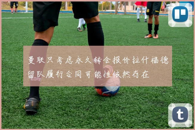 曼联只考虑永久转会报价拉什福德留队履行合同可能性依然存在