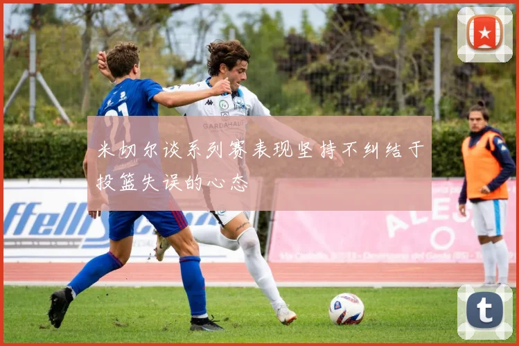 米切尔谈系列赛表现坚持不纠结于投篮失误的心态