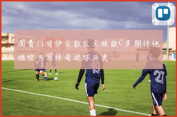 国青门将伊合散发文致敬C罗期待他继续书写传奇进球历史