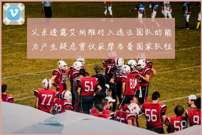 父亲透露艾纳维对入选法国队的能力产生疑虑曾仅获摩洛哥国家队征召