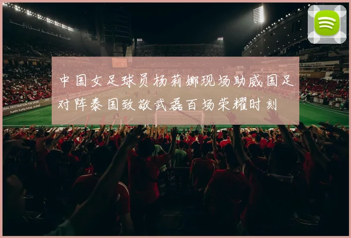 中国女足球员杨莉娜现场助威国足对阵泰国致敬武磊百场荣耀时刻