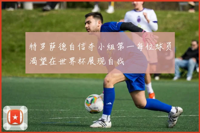 特罗萨德自信夺小组第一每位球员渴望在世界杯展现自我